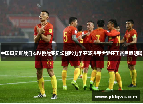 中国国足迎战日本队挑战亚足坛强敌力争突破进军世界杯正赛目标明确