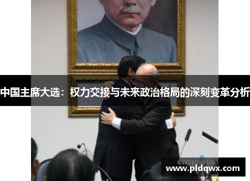 中国主席大选：权力交接与未来政治格局的深刻变革分析