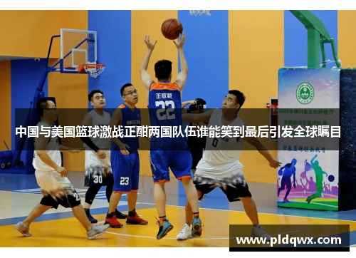 中国与美国篮球激战正酣两国队伍谁能笑到最后引发全球瞩目