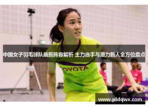中国女子羽毛球队最新阵容解析 主力选手与潜力新人全方位盘点