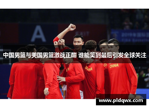 中国男篮与美国男篮激战正酣 谁能笑到最后引发全球关注