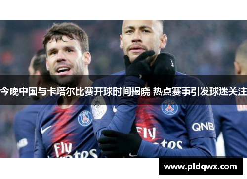 今晚中国与卡塔尔比赛开球时间揭晓 热点赛事引发球迷关注