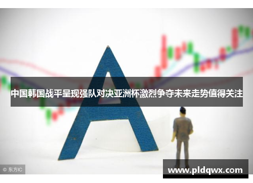 中国韩国战平呈现强队对决亚洲杯激烈争夺未来走势值得关注